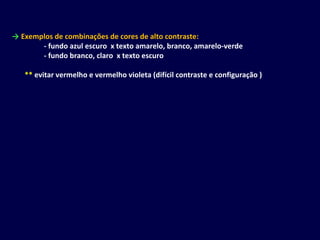 → Exemplos de combinações de cores de alto contraste:
- fundo azul escuro x texto amarelo, branco, amarelo-verde
- fundo branco, claro x texto escuro
** evitar vermelho e vermelho violeta (difícil contraste e configuração )
 