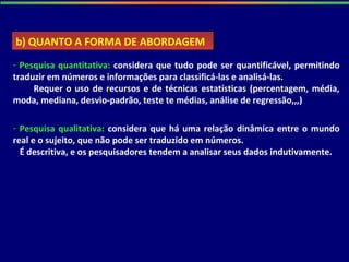 - Pesquisa quantitativa: considera que tudo pode ser quantificável, permitindo
traduzir em números e informações para classificá-las e analisá-las.
Requer o uso de recursos e de técnicas estatísticas (percentagem, média,
moda, mediana, desvio-padrão, teste te médias, análise de regressão,,,)
b) QUANTO A FORMA DE ABORDAGEMb) QUANTO A FORMA DE ABORDAGEM
- Pesquisa qualitativa: considera que há uma relação dinâmica entre o mundo
real e o sujeito, que não pode ser traduzido em números.
É descritiva, e os pesquisadores tendem a analisar seus dados indutivamente.
 
