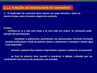 2.1.3. FUNÇÕES DO MODERADOR DO SEMINÁRIO2.1.3. FUNÇÕES DO MODERADOR DO SEMINÁRIO
→ O moderador do seminário deve exercer um papel discreto e ativo ao
mesmo tempo, antes, durante e depois do seminário
funções:
- certificar-se se a sala está limpa e se está tudo em ordem. Se necessário pedir
atenção dos participantes
- introduzir o palestrante, procedendo sua apresentação incluindo formação,
atuação profissional e título da palestra, deixar o palestrante a vontade e manter água
a sua disposição
- durante a palestra ficar atento a imprevistos e ajustar o ambiente, se necessário
- ao final da palestra deve assumir e coordenar o debate, evitando que um
participante faça excesso de perguntas, por exemplo
 
