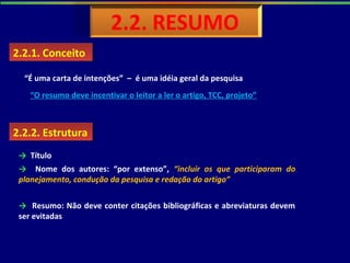 2.2.2. Estrutura2.2.2. Estrutura
→ Título
→ Nome dos autores: “por extenso”, “incluir os que participaram do
planejamento, condução da pesquisa e redação do artigo”
→ Resumo: Não deve conter citações bibliográficas e abreviaturas devem
ser evitadas
2.2.1. Conceito2.2.1. Conceito
“É uma carta de intenções” – é uma idéia geral da pesquisa
“O resumo deve incentivar o leitor a ler o artigo, TCC, projeto”
 
