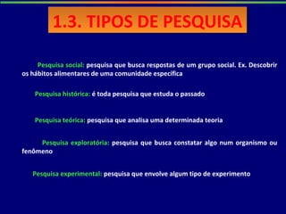 1.3. TIPOS DE PESQUISA1.3. TIPOS DE PESQUISA
Pesquisa social: pesquisa que busca respostas de um grupo social. Ex. Descobrir
os hábitos alimentares de uma comunidade específica
Pesquisa histórica: é toda pesquisa que estuda o passado
Pesquisa teórica: pesquisa que analisa uma determinada teoria
Pesquisa exploratória: pesquisa que busca constatar algo num organismo ou
fenômeno
Pesquisa experimental: pesquisa que envolve algum tipo de experimento
 