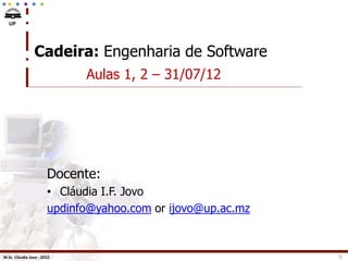 UP




                Cadeira: Engenharia de Software
                             Aulas 1, 2 – 31/07/12




                       Docente:
                       • Cláudia I.F. Jovo
                       updinfo@yahoo.com or ijovo@up.ac.mz



M.Sc. Cláudia Jovo - 2012                                    0
 