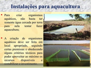  Para criar organismosPara criar organismos
aquáticos, não basta teraquáticos, não basta ter
somente água cercada por terrasomente água cercada por terra
para nela tentar fazerpara nela tentar fazer
aquacultura;aquacultura;
 A criação de organismosA criação de organismos
aquáticos deve ser feita emaquáticos deve ser feita em
local apropriado, seguindolocal apropriado, seguindo
certas premissas e obedecendocertas premissas e obedecendo
alguns critérios técnicos paraalguns critérios técnicos para
poder aproveitar ao máximo ospoder aproveitar ao máximo os
recursos disponíveis erecursos disponíveis e
rentabilizar o investimento.rentabilizar o investimento.
Instalações para aquacultura
 