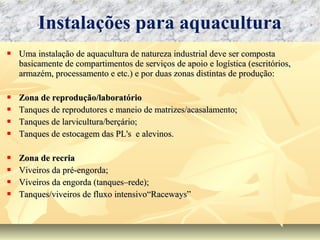  Uma instalação de aquacultura de natureza industrial deve ser compostaUma instalação de aquacultura de natureza industrial deve ser composta
basicamente de compartimentos de serviços de apoio e logística (escritórios,basicamente de compartimentos de serviços de apoio e logística (escritórios,
armazém, processamento e etc.) e por duas zonas distintas de produção:armazém, processamento e etc.) e por duas zonas distintas de produção:
 Zona de reprodução/laboratórioZona de reprodução/laboratório
 Tanques de reprodutores e maneio de matrizes/acasalamento;Tanques de reprodutores e maneio de matrizes/acasalamento;
 Tanques de larvicultura/berçário;Tanques de larvicultura/berçário;
 Tanques de estocagem das PL's e alevinos.Tanques de estocagem das PL's e alevinos.
 Zona de recriaZona de recria
 Viveiros da pré-engorda;Viveiros da pré-engorda;
 Viveiros da engorda (tanques–rede);Viveiros da engorda (tanques–rede);
 Tanques/viveiros de fluxo intensivo“Raceways”Tanques/viveiros de fluxo intensivo“Raceways”
Instalações para aquacultura
 