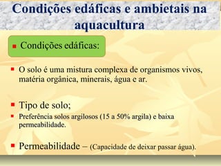  O solo é uma mistura complexa de organismos vivos,
matéria orgânica, minerais, água e ar.
 Tipo de solo;
 Preferência solos argilosos (15 a 50% argila) e baixaPreferência solos argilosos (15 a 50% argila) e baixa
permeabilidade.permeabilidade.
 Permeabilidade – (Capacidade de deixar passar água).
Condições edáficas e ambietais na
aquacultura
 