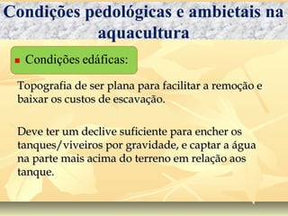 Topografia de ser plana para facilitar a remoção eTopografia de ser plana para facilitar a remoção e
baixar os custos de escavação.baixar os custos de escavação.
Deve ter um declive suficiente para encher osDeve ter um declive suficiente para encher os
tanques/viveiros por gravidade, e captar a águatanques/viveiros por gravidade, e captar a água
na parte mais acima do terreno em relação aosna parte mais acima do terreno em relação aos
tanque.tanque.
Condições pedológicas e ambietais na
aquacultura
 