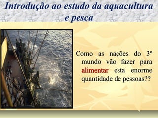 Como as nações do 3ºComo as nações do 3º
mundo vão fazer paramundo vão fazer para
alimentaralimentar esta enormeesta enorme
quantidade de pessoas??quantidade de pessoas??
Introdução ao estudo da aquacultura
e pesca
 