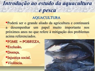 AQUACULTURAAQUACULTURA
Poderá ser o grande aliado da agricultura e continuaráPoderá ser o grande aliado da agricultura e continuará
a desempenhar um papel muito importante nosa desempenhar um papel muito importante nos
próximos anos no que refere à mitigação dos problemaspróximos anos no que refere à mitigação dos problemas
acima referenciados.acima referenciados.
FOME = POBREZAFOME = POBREZA,,
ExclusãoExclusão,,
DoençaDoença,,
Injustiça socialInjustiça social,,
Violência.Violência.
Introdução ao estudo da aquacultura
e pesca
 