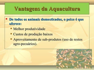 Vantagens da aquaculturaVantagens da aquacultura
 De todos os animais domesticados, o peixe é queDe todos os animais domesticados, o peixe é que
oferece:oferece:
 Melhor produtividadeMelhor produtividade
 Custos de produção baixosCustos de produção baixos
 Aproveitamento de sub-produtos (uso de restosAproveitamento de sub-produtos (uso de restos
agro-pecuários).agro-pecuários).
Vantagens da AquaculturaVantagens da Aquacultura
 