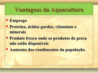 Vantagens da AquaculturaVantagens da Aquacultura
 EmpregoEmprego
 Proteína, ácidos gordos, vitaminas eProteína, ácidos gordos, vitaminas e
mineraisminerais
 Produto fresco onde os produtos de pescaProduto fresco onde os produtos de pesca
não estão disponíveisnão estão disponíveis
 Aumento dos rendimentos da população.Aumento dos rendimentos da população.
 
