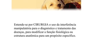 Entende-se por CIRURGIA o uso da interferência
manipulatória para o diagnóstico e tratamento das
doenças, para modificar a função fisiológica ou
estrutura anatômica para um propósito específico.
 
