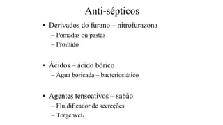 Anti-sépticos
• Derivados do furano – nitrofurazona
– Pomadas ou pastas
– Proibido
• Ácidos – ácido bórico
– Água boricada – bacteriostático
• Agentes tensoativos – sabão
– Fluidificador de secreções
– Tergenvet®
 
