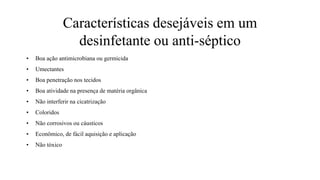 Características desejáveis em um
desinfetante ou anti-séptico
• Boa ação antimicrobiana ou germicida
• Umectantes
• Boa penetração nos tecidos
• Boa atividade na presença de matéria orgânica
• Não interferir na cicatrização
• Coloridos
• Não corrosivos ou cáusticos
• Econômico, de fácil aquisição e aplicação
• Não tóxico
 