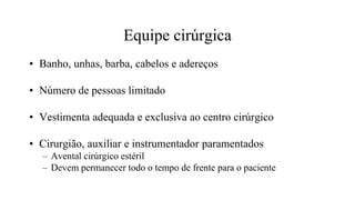 Equipe cirúrgica
• Banho, unhas, barba, cabelos e adereços
• Número de pessoas limitado
• Vestimenta adequada e exclusiva ao centro cirúrgico
• Cirurgião, auxiliar e instrumentador paramentados
– Avental cirúrgico estéril
– Devem permanecer todo o tempo de frente para o paciente
 