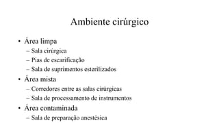 Ambiente cirúrgico
• Área limpa
– Sala cirúrgica
– Pias de escarificação
– Sala de suprimentos esterilizados
• Área mista
– Corredores entre as salas cirúrgicas
– Sala de processamento de instrumentos
• Área contaminada
– Sala de preparação anestésica
 