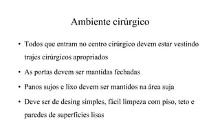• Todos que entram no centro cirúrgico devem estar vestindo
trajes cirúrgicos apropriados
• As portas devem ser mantidas fechadas
• Panos sujos e lixo devem ser mantidos na área suja
• Deve ser de desing simples, fácil limpeza com piso, teto e
paredes de superfícies lisas
Ambiente cirúrgico
 