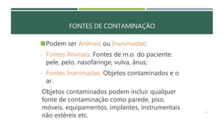 FONTES DE CONTAMINAÇÃO
Podem ser Animais ou Inanimadas:
- Fontes Animais: Fontes de m.o. do paciente:
pele, pelo, nasofaringe, vulva, ânus;
- Fontes Inanimadas: Objetos contaminados e o
ar.
Objetos contaminados podem incluir qualquer
fonte de contaminação como parede, piso,
móveis, equipamentos, implantes, instrumentais
não estéreis etc.
132
 
