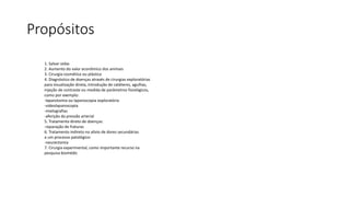 Propósitos
1. Salvar vidas
2. Aumento do valor econômico dos animais
3. Cirurgia cosmética ou plástica
4. Diagnóstico de doenças através de cirurgias exploratórias
para visualização direta, introdução de catéteres, agulhas,
injeção de contraste ou medida de parâmetros fisiológicos,
como por exemplo:
-laparotomia ou laparoscopia exploratória
-videolaparoscopia
-mielografias
-aferição da pressão arterial
5. Tratamento direto de doenças:
-reparação de fraturas
6. Tratamento indireto no alívio de dores secundárias
a um processo patológico:
-neurectomia
7. Cirurgia experimental, como importante recurso na
pesquisa biomédic
 