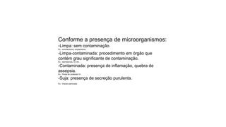 Conforme a presença de microorganismos:
-Limpa: sem contaminação.
Ex.: conchectomia, orquiectomia
-Limpa-contaminada: procedimento em órgão que
contém grau significante de contaminação.
Ex.: reprodutivas, GI, etc...
-Contaminada: presença de inflamação, quebra de
assepsia.
Ex.: Perda de conteúdo GI
-Suja: presença de secreção purulenta.
Ex.: Víscera perfurada
 