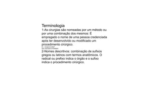 Terminologia
1-As cirurgias são nomeadas por um método ou
por uma combinação dos mesmos: É
empregado o nome de uma pessoa credenciada
após ter desenvolvido ou modificado um
procedimento cirúrgico.
Ex.: cirurgia de ZEEP
São chamadas EPÔNIMAS
2-Nomes descritivos: combinação de sufixos
gregos ou latinos com termos anatômicos. O
radical ou prefixo indica o órgão e o sufixo
indica o procedimento cirúrgico.
 