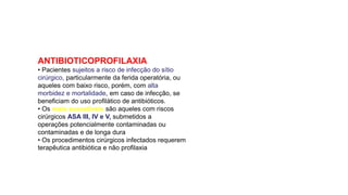 ANTIBIOTICOPROFILAXIA
• Pacientes sujeitos a risco de infecção do sítio
cirúrgico, particularmente da ferida operatória, ou
aqueles com baixo risco, porém, com alta
morbidez e mortalidade, em caso de infecção, se
beneficiam do uso profilático de antibióticos.
• Os mais suscetíveis são aqueles com riscos
cirúrgicos ASA III, IV e V, submetidos a
operações potencialmente contaminadas ou
contaminadas e de longa dura
• Os procedimentos cirúrgicos infectados requerem
terapêutica antibiótica e não profilaxia
 