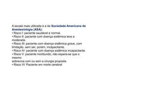 A escala mais utilizada é a da Sociedade Americana de
Anestesiologia (ASA):
• Risco I: paciente saudável e normal.
• Risco II: paciente com doença sistêmica leve a
moderada.
• Risco III: paciente com doença sistêmica grave, com
limitação, sem ser, porém, incapacitante.
• Risco IV: paciente com doença sistêmica incapacitante.
• Risco V: paciente moribundo, não espera-se que o
mesmo
sobreviva com ou sem a cirurgia proposta.
• Risco VI: Paciente em morte cerebral
 