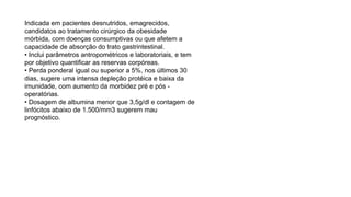 Indicada em pacientes desnutridos, emagrecidos,
candidatos ao tratamento cirúrgico da obesidade
mórbida, com doenças consumptivas ou que afetem a
capacidade de absorção do trato gastrintestinal.
• Inclui parâmetros antropométricos e laboratoriais, e tem
por objetivo quantificar as reservas corpóreas.
• Perda ponderal igual ou superior a 5%, nos últimos 30
dias, sugere uma intensa depleção protéica e baixa da
imunidade, com aumento da morbidez pré e pós -
operatórias.
• Dosagem de albumina menor que 3,5g/dl e contagem de
linfócitos abaixo de 1.500/mm3 sugerem mau
prognóstico.
 