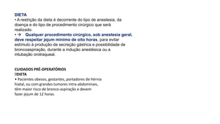 DIETA
• A restrição da dieta é decorrente do tipo de anestesia, da
doença e do tipo de procedimento cirúrgico que será
realizado.
•  Qualquer procedimento cirúrgico, sob anestesia geral,
deve respeitar jejum mínimo de oito horas, para evitar
estímulo à produção de secreção gástrica e possibilidade de
broncoaspiração, durante a indução anestésica ou a
intubação orotraqueal.
CUIDADOS PRÉ-OPERATÓRIOS
DIETA
• Pacientes obesos, gestantes, portadores de hérnia
hiatal, ou com grandes tumores intra-abdominais,
têm maior risco de bronco-aspiração e devem
fazer jejum de 12 horas.
 