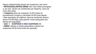 Alguns medicamentos devem ser suspensos, tais como:
• ANTICOAGULANTES ORAIS: têm vida média prolongada
e, por isso, devem ser substituídos por heparina, cerca de
cinco dias antes.
• A Heparina deve ser suspensa 12-24H antes do
procedimento cirúrgico e reiniciada 24-48 horas depois.
• Nas operações de urgência, deve-se transfundir plasma
fresco (15-20mI/kg), para garantir níveis adequados dos
fatores da coagulação.
• AAS  SUSPENDE X NÃO SUSPENDE (?)
• AINES: alteram a função plaquetária e devem ser
suspensos 24-48 horas antes da operação.
 
