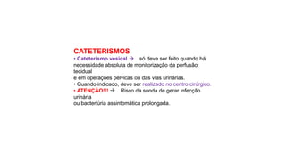 CATETERISMOS
• Cateterismo vesical  só deve ser feito quando há
necessidade absoluta de monitorização da perfusão
tecidual
e em operações pélvicas ou das vias urinárias.
• Quando indicado, deve ser realizado no centro cirúrgico.
• ATENÇÃO!!!  Risco da sonda de gerar infecção
urinária
ou bacteriúria assintomática prolongada.
 