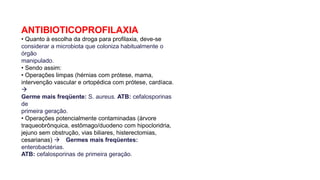 ANTIBIOTICOPROFILAXIA
• Quanto à escolha da droga para profilaxia, deve-se
considerar a microbiota que coloniza habitualmente o
órgão
manipulado.
• Sendo assim:
• Operações limpas (hérnias com prótese, mama,
intervenção vascular e ortopédica com prótese, cardíaca.

Germe mais freqüente: S. aureus. ATB: cefalosporinas
de
primeira geração.
• Operações potencialmente contaminadas (árvore
traqueobrônquica, estômago/duodeno com hipocloridria,
jejuno sem obstrução, vias biliares, histerectomias,
cesarianas)  Germes mais freqüentes:
enterobactérias.
ATB: cefalosporinas de primeira geração.
 