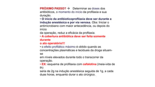 PRÓXIMO PASSO?  Determinar as doses dos
antibióticos, o momento do início da profilaxia e sua
duração.
• O início da antibioticoprofilaxia deve ser durante a
indução anestésica e por via venosa. Obs: Iniciar o
antimicrobiano com maior antecedência, ou depois do
início
da operação, reduz a eficácia da profilaxia.
• A cobertura antibiótica deve ser feita somente
durante
o ato operatório!!!
• o efeito profilático máximo é obtido quando as
concentrações plasmáticas e teciduais da droga situam-
se
em níveis elevados durante todo o transcorrer da
operação.
• EX: esquema de profilaxia com cefalotina (meia-vida de
Ih)
seria de 2g na indução anestésica seguida de 1g, a cada
duas horas, enquanto durar o ato cirúrgico.
 