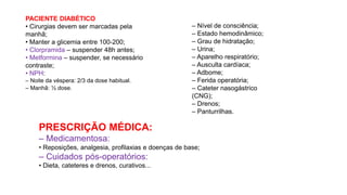 PACIENTE DIABÉTICO
• Cirurgias devem ser marcadas pela
manhã;
• Manter a glicemia entre 100-200;
• Clorpramida – suspender 48h antes;
• Metformina – suspender, se necessário
contraste;
• NPH:
– Noite da véspera: 2/3 da dose habitual.
– Manhã: ½ dose.
– Nível de consciência;
– Estado hemodinâmico;
– Grau de hidratação;
– Urina;
– Aparelho respiratório;
– Ausculta cardíaca;
– Adbome;
– Ferida operatória;
– Cateter nasogástrico
(CNG);
– Drenos;
– Panturrilhas.
PRESCRIÇÃO MÉDICA:
– Medicamentosa:
• Reposições, analgesia, profilaxias e doenças de base;
– Cuidados pós-operatórios:
• Dieta, cateteres e drenos, curativos...
 