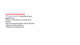 CATETER NASOGÁSTRICO
• Principal indicação: operações do tubo
digestivo alto;
• Diminui a distensão e a ocorrência de
vômitos;
• Deve ser retirada quando volume drenado
< 400 ml e RHA presentes;
• Dificilmente ultrapassa 72h.
 