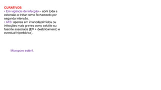 CURATIVOS
• Em vigência de infecção – abrir toda a
extensão e tratar como fechamento por
segunda intenção.
• ATB: apenas em imunodeprimidos ou
infecções mais graves como celulite ou
fasciíte associada (EV + desbridamento e
eventual hiperbárica).
Micropore estéril.
 