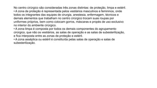 No centro cirúrgico são consideradas três zonas distintas: de proteção, limpa e estéril.
• A zona de proteção é representada pelos vestiários masculinos e femininos, onde
todos os integrantes das equipes de cirurgia, anestesia, enfermagem, técnicos e
demais elementos que trabalham no centro cirúrgico trocam suas roupas por
uniformes próprios, bem como colocam gorros, máscaras e propés de uso exclusivo
no interior do ambiente cirúrgico.
• A zona limpa é composta por todos os demais componentes do agrupamento
cirúrgico, que não os vestiários, as salas de operação e as salas de subesterilização,
e fica interposta entre as zonas de proteção e estéril.
• A zona asséptica ou estéril é constituída pelas salas de operação e salas de
subesterilização.
 
