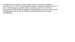 A temperatura e a umidade no centro cirúrgico devem ser mantidas constantes,
em torno de 16,7 °C a 20 °C de temperatura e 50% ou menos de umidade, ou de 20 °C
a 24 °C de temperatura e de 50% a 55% de umidade, ou de 20 °C a 25 °C de
temperatura e de 45% a 55% de umidade. Foi demonstrado em humanos que somente
na temperatura entre 24 °C e 26 °C todos os pacientes terminavam a cirurgia
normotérmicos
 