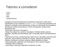 Fatores a considerar
Idade,
Sexo
Raça
comportamento
A seleção dos exames laboratoriais é baseada em anamnese, exame físico,
classificação de risco anestésico (Tabelas 11.3 e 11.4) e tipo de procedimento a ser
utilizado. A avaliação mínima laboratorial consiste em mensuração de hemoglobina,
hematócrito, proteínas plasmáticas e número de plaquetas. Outras provas
laboratoriais são:
• gasometria, albumina e hemostasia;
• bioquímica sanguínea: creatinina, sais biliares, fosfatase alcalina, glicose,
eletrólitos, aspartato aminotransferase (AST) e aspartato alanina aminotransferase
(ALT);
• elementos anormais e sedimentoscopia (EAS) (urina): densidade, bioquímica (pH,
proteínas, corpos cetônicos, bilirrubina e sangue), pesquisa de sedimentos
(cilindros, hemácias, leucócitos, bactérias, células epiteliais e cristais);
• eletrocardiografia: pacientes com traumatismo e ritmo cardíaco irregular;
• radiologia: tórax e abdômen;
• outros testes: teste para diagnóstico de filariose em cães.
 