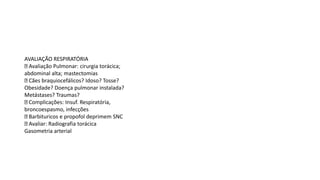 AVALIAÇÃO RESPIRATÓRIA
Avaliação Pulmonar: cirurgia torácica;
abdominal alta; mastectomias
Cães braquiocefálicos? Idoso? Tosse?
Obesidade? Doença pulmonar instalada?
Metástases? Traumas?
Complicações: Insuf. Respiratória,
broncoespasmo, infecções
Barbituricos e propofol deprimem SNC
Avaliar: Radiografia torácica
Gasometria arterial
 
