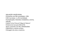 AVALIAÇÃO FUNÇÃO RENAL
Pacientes com IRA mortalidade > 50%
IRC risco baixo: 1 a 4% mortalidade
Complicações: Distúrbios metabólicos, anemia,
infecção
Idoso? Urina? Disuria? Oliguria? Edema?
Fatores de risco para IRA do PO:
Idosos, pacientes com IRC, HIPOVOLEMIA
Monitorar o volume urinário
Dosagem de ureia e creatinina
 
