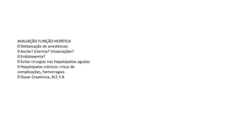 AVALIAÇÃO FUNÇÃO HEPÁTICA
Detoxicação de anestésicos
Ascite? Icterícia? Intoxicações?
Endotoxemia?
Evitar cirurgias nas hepatopatias agudas
Hepatopatas crônicos =risco de
complicações, hemorragias
Dosar Creatinina, ALT, F.A
 