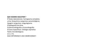 QUE EXAMES SOLICITAR ?
Testes laboratoriais: hemograma completo;
urina; bioquímica sanguínea; parasitológicos;
tipagem sanguínea; coagulograma
Radiografia de tórax
Eletrocardiografia e Ecocardiografia
Casos específicos: Citologia aspirativa
Testes microbiológicos
U.S. e T.C.
SEJA CRITERIOSO E USE O BOM SENSO!!
 