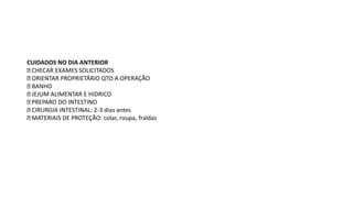 CUIDADOS NO DIA ANTERIOR
CHECAR EXAMES SOLICITADOS
ORIENTAR PROPRIETÁRIO QTO A OPERAÇÃO
BANHO
JEJUM ALIMENTAR E HIDRICO
PREPARO DO INTESTINO
CIRURGIA INTESTINAL: 2-3 dias antes
MATERIAIS DE PROTEÇÃO: colar, roupa, fraldas
 