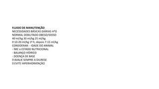 FLUIDO DE MANUTENÇÃO
NECESSIDADES BÁSICAS DIÁRIAS H²O
NORMAL DEBILITADO OBESO/IDOSO
40 ml/kg 30 ml/kg 25 ml/kg
10-20 ml/kg 1ª h; depois 7-15 ml/kg
CONSIDERAR: - IDADE DO ANIMAL
- IMC e ESTADO NUTRICIONAL
- BALANÇO HÍDRICO
- DOENÇA DE BASE
AVALIE SEMPRE A DIURESE
EVITE HIPERHIDRATAÇÃO
 