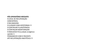 PÓS-OPERATÓRIO IMEDIATO
LOCAL DE RECUPERAÇÃO
CONFORTÁVEL
INCUBADORA
CUIDADO COM HIPOTERMIA !!!
CONTINUAR FLUIDOTERAPIA
CONTINUAR MONITORAÇÃO
ANALGESIA P.O.(cuidado analgésico
opióide !)
PERMANECER COM O PACIENTE
ATÉ RECUPERAÇÃO ANESTÉSICA !!!
 
