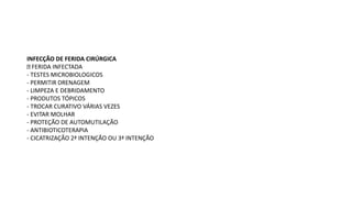 INFECÇÃO DE FERIDA CIRÚRGICA
FERIDA INFECTADA
- TESTES MICROBIOLOGICOS
- PERMITIR DRENAGEM
- LIMPEZA E DEBRIDAMENTO
- PRODUTOS TÓPICOS
- TROCAR CURATIVO VÁRIAS VEZES
- EVITAR MOLHAR
- PROTEÇÃO DE AUTOMUTILAÇÃO
- ANTIBIOTICOTERAPIA
- CICATRIZAÇÃO 2ª INTENÇÃO OU 3ª INTENÇÃO
 