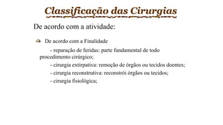 Classificação das Cirurgias
De acordo com a atividade:
De acordo com a Finalidade
- reparação de feridas: parte fundamental de todo
procedimento cirúrgico;
- cirurgia extirpativa: remoção de órgãos ou tecidos doentes;
- cirurgia reconstrutiva: reconstrói órgãos ou tecidos;
- cirurgia fisiológica;
 