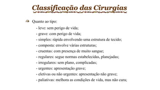 Classificação das Cirurgias
Quanto ao tipo:
- leve: sem perigo de vida;
- grave: com perigo de vida;
- simples: rápida envolvendo uma estrutura de tecido;
- composta: envolve várias estruturas;
- cruentas: com presença de muito sangue;
- regulares: segue normas estabelecidas, planejadas;
- irregulares: sem plano, complicadas;
- urgentes: apresentação grave;
- eletivas ou não urgentes: apresentação não grave;
- paliativas: melhora as condições de vida, mas não cura;
 