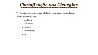 Classificação das Cirurgias
De acordo com a especialidade (geralmente baseadas em
sistemas ou região):
- cardíaca;
- oftálmica;
- torácica;
- abdominal;
- etc...
 