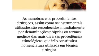 As manobras e os procedimentos
cirúrgicos, assim como os instrumentais
utilizados são reconhecidos mundialmente
por denominações próprias ou termos
médicos das mais diversas procedências
etimológicas, que irão constituir a
nomenclatura utilizada em técnica
cirúrgica.
 